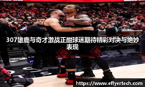 307雄鹿与奇才激战正酣球迷期待精彩对决与绝妙表现